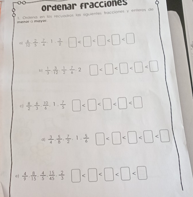 ordenar fracciones 
1. Ordena en los recuadros las siguientes fracciones y enteros de 
menor a mayor. 
a)  6/10 ,  2/5 ,  7/4 , 1,  3/2  □
b  1/3 ,  3/12 ,  1/2 ,  7/6 , 2 □
C  8/2 ·  6/3 ·  10/6 · 1·  7/5 □
d  3/4 ,  5/8 ,  7/2 , 1,  5/6  □
e)  4/9 ,  8/15 ,  4/5 ,  15/45 ,  2/3  □