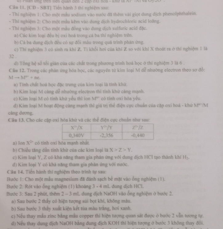 Phân tng trên liên quan đến 2 cập óxỉ noà - khứ là AF Al và 50°
Câu 11. [CD - SBT] Tiến hành 3 thí nghiệm sau:
- Thí nghiệm 1: Cho một mẫu sodium vào nước đã thêm vài giọt dung dịch phenolphthalein.
- Thí nghiệm 2: Cho một mẫu kêm vào dung dịch hydrochloric acid loãng.
- Thí nghiệm 3: Cho một mẫu đồng vào dung dịch sulfuric acid đặc.
a) Các kim loại đều bị oxi hoá trong cá ba thí nghiệm trên.
b) Cá ba dung địch đều có sự đồi màu trong quá trình phản ứng.
c) Thí nghiệm 3 có sinh ra khí Z. Ti khối hơi của khí Z so với khí X thoát ra ở thí nghiệm 1 là
32 .
d) Tổng hệ số tối giản của các chất trong phương trình hoá học ở thí nghiệm 3 là 6 .
Cầâu 12. Trong các phản ứng hóa học, các nguyên tứ kim loại M dễ nhường electron theo sơ đồ:
M - to M^n+ne
a) Tính chất hoá học đặc trưng của kim loại là tính khử.
b) Kim loại M càng dễ nhường electron thì tính khử càng mạnh.
c) Kim loại M có tính khứ yểu thì ion M° có tính oxi hóa yểu.
d) Kim loại M hoạt động càng mạnh thì giá trị thể điện cực chuân của cặp oxi hoá - khử M^(n+)/M
cảng dương.
Câu 13. Cho các cặp oxi hóa khử và các thể điện cực chuẩn như sau:
a) lon X^(2+) có tính o
b) Chiều tăng dần tính khử của các kim loại là X>Z>Y.
c) Kim loại Y, Z có khá năng tham gia phán ứng với dung dịch HCl tạo thành khi H_2.
d) Kim loại Y có khả năng tham gia phản ứng với nước.
Câu 14. Tiến hành thí nghiệm theo trình tự sau:
Bước 1: Cho một mẫu magnesium đã đánh sạch bể mặt vào ống nghiệm (1).
Bước 2: Rót vào ống nghiệm (1) khoảng 3 - 4 mL dung dịch HCl.
Bước 3: Sau 2 phút, thêm 2 - 3 mL dung dịch NaOH vào ổng nghiệm ở bước 2.
a) Sau bước 2 thầy có hiện tượng sủi bọt khí, không màu.
b) Sau bước 3 thấy xuất kiện kết tủa màu trắng, hơi xanh.
c) Nếu thay mẫu zinc bằng mẫu copper thì hiện tượng quan sát được ở bước 2 vẫn tương tự.
d) Nếu thay dung dịch NaOH bằng dung dịch KOH thi hiện tượng ớ bước 3 không thay đổi.