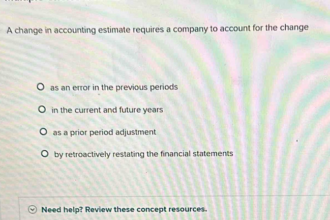 A change in accounting estimate requires a company to account for the change
as an error in the previous periods
in the current and future years
as a prior period adjustment
by retroactively restating the financial statements
Need help? Review these concept resources.