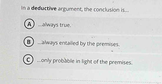 In a deductive argument, the conclusion is...
A) ...always true.
B ...always entailed by the premises.
C ...only probable in light of the premises.