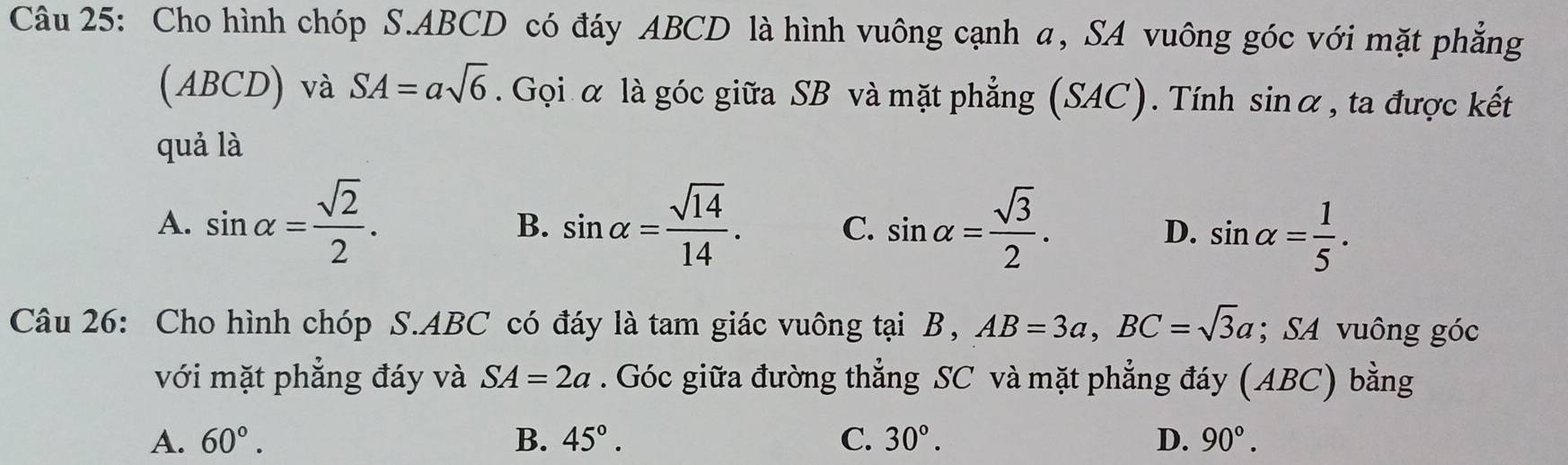 Cho hình chóp S. ABCD có đáy ABCD là hình vuông cạnh α, SA vuông góc với mặt phẳng
(ABCD) và SA=asqrt(6). Gọi α là góc giữa SB và mặt phẳng (SAC). Tính sin alpha , ta được kết
quả là
A. sin alpha = sqrt(2)/2 . sin alpha = sqrt(14)/14 . C. sin alpha = sqrt(3)/2 . D. sin alpha = 1/5 . 
B.
Câu 26: Cho hình chóp S. ABC có đáy là tam giác vuông tại B, AB=3a, BC=sqrt(3)a; SA vuông góc
với mặt phẳng đáy và SA=2a. Góc giữa đường thẳng SC và mặt phẳng đáy (ABC) bằng
A. 60°. B. 45°. C. 30°. D. 90°.