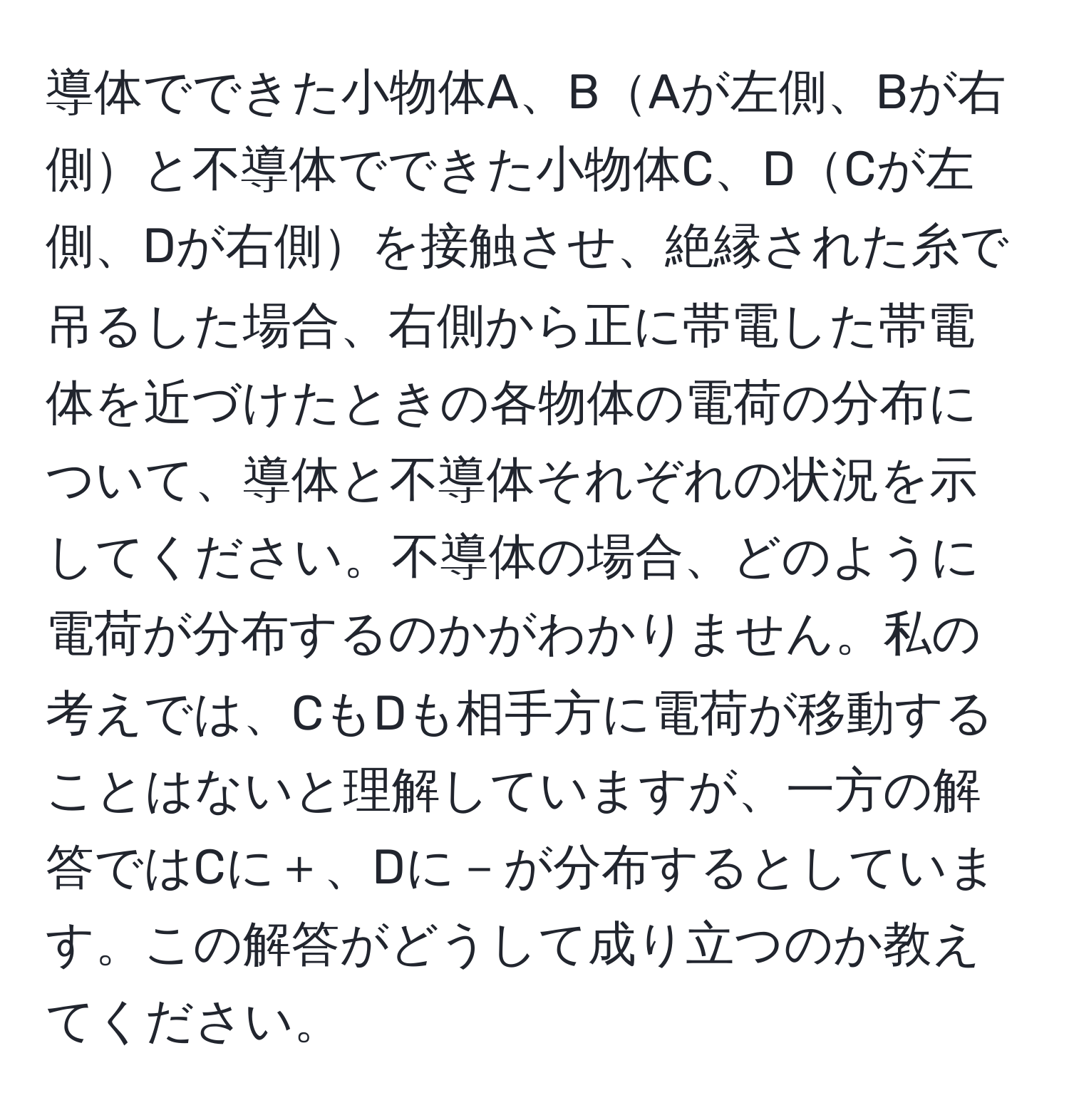 導体でできた小物体A、BAが左側、Bが右側と不導体でできた小物体C、DCが左側、Dが右側を接触させ、絶縁された糸で吊るした場合、右側から正に帯電した帯電体を近づけたときの各物体の電荷の分布について、導体と不導体それぞれの状況を示してください。不導体の場合、どのように電荷が分布するのかがわかりません。私の考えでは、CもDも相手方に電荷が移動することはないと理解していますが、一方の解答ではCに＋、Dに－が分布するとしています。この解答がどうして成り立つのか教えてください。