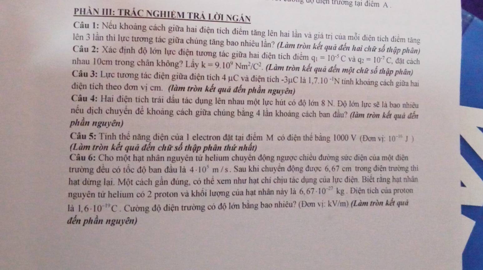 dộ diện trưởng tại điểm A .
PhàN III: TRÁC NGHIỆM TRÁ LờI ngán
Câu 1: Nếu khoảng cách giữa hai điện tích điểm tăng lên hai lần và giá trị của mỗi điện tích điểm tăng
lên 3 lần thì lực tương tác giữa chúng tăng bao nhiêu lần? (Làm tròn kết quả đến hai chữ số thập phân)
Câu 2: Xác định độ lớn lực điện tương tác giữa hai điện tích điểm q_1=10^(-5)C và q_2=10^(-7)C , đặt cách
nhau 10cm trong chân không? Lấy k=9.10^9Nm^2/C^2 *. (Làm tròn kết quả đến một chữ số thập phân)
Câu 3: Lực tương tác điện giữa điện tích 4 μC và điện tích -3μC là 1,7.10^(-1)N tính khoảng cách giữa hai
diện tích theo đơn vị cm. (làm tròn kết quả đến phần nguyên)
Câu 4: Hai điện tích trái dầu tác dụng lên nhau một lực hút có độ lớn 8 N. Độ lớn lực sẽ là bao nhiều
nếu dịch chuyển để khoảng cách giữa chúng bằng 4 lần khoảng cách ban đầu? (làm tròn kết quả đến
phần nguyên)
Câu 5: Tính thế năng điện của 1 electron đặt tại điểm M có điện thế bằng 1000 V (Đơn vị: 10^(-16)J)
(Làm tròn kết quả đến chữ số thập phân thứ nhất)
Câu 6: Cho một hạt nhân nguyên tử helium chuyên động ngược chiều đường sức điện của một điện
trường đều có tốc độ ban đầu là 4· 10^5m/s. Sau khi chuyển động được 6,67 cm trong điện trường thi
hạt dừng lại. Một cách gần đúng, có thể xem như hạt chi chịu tác dụng của lực điện. Biết rằng hạt nhân
nguyên tử helium có 2 proton và khổi lượng của hạt nhân này là 6,67· 10^(-27)kg. Điện tích của proton
là 1,6· 10^(-19)C. Cường độ điện trường có độ lớn bằng bao nhiêu? (Đơn vị: kV/m) (Làm tròn kết quả
đến phần nguyên)