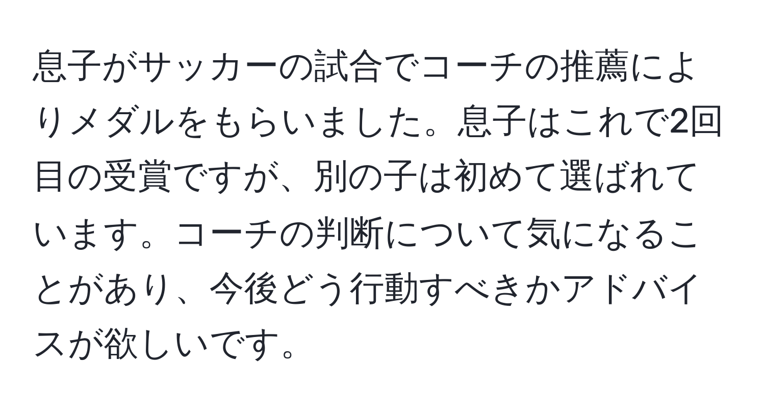 息子がサッカーの試合でコーチの推薦によりメダルをもらいました。息子はこれで2回目の受賞ですが、別の子は初めて選ばれています。コーチの判断について気になることがあり、今後どう行動すべきかアドバイスが欲しいです。