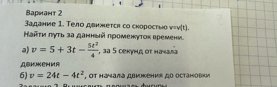 ΒВариант 2 
Задание 1. Тело движется со скоростью v=v(t). 
айτи πуть за данный πромежуток времени. 
a) v=5+3t- 5t^2/4  , за 5 секунд οт начала 
движения 
6) v=24t-4t^2 , Οт начала движения до остановки