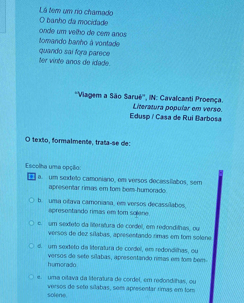 Lá tem um rio chamado
O banho da mocidade
onde um velho de cem anos
tomando banho à vontade
quando sai fora parece
ter vinte anos de idade.
“Viagem a São Saruê”, IN: Cavalcanti Proença.
Literatura popular em verso.
Edusp / Casa de Rui Barbosa
O texto, formalmente, trata-se de:
Escolha uma opção:
a a. um sexteto camoniano, em versos decassílabos, sem
apresentar rimas em tom bem-humorado.
b. uma oitava camoniana, em versos decassílabos,
apresentando rimas em tom solene.
c. um sexteto da literatura de cordel, em redondilhas, ou
versos de dez sílabas, apresentando rimas em tom solene
d. um sexteto da literatura de cordel, em redondilhas, ou
versos de sete sílabas, apresentando rimas em tom bem-
humorado.
e. uma oitava da literatura de cordel, em redondilhas, ou
versos de sete sílabas, sem apresentar rimas em tom
solene.