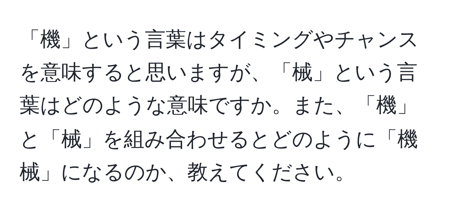 「機」という言葉はタイミングやチャンスを意味すると思いますが、「械」という言葉はどのような意味ですか。また、「機」と「械」を組み合わせるとどのように「機械」になるのか、教えてください。