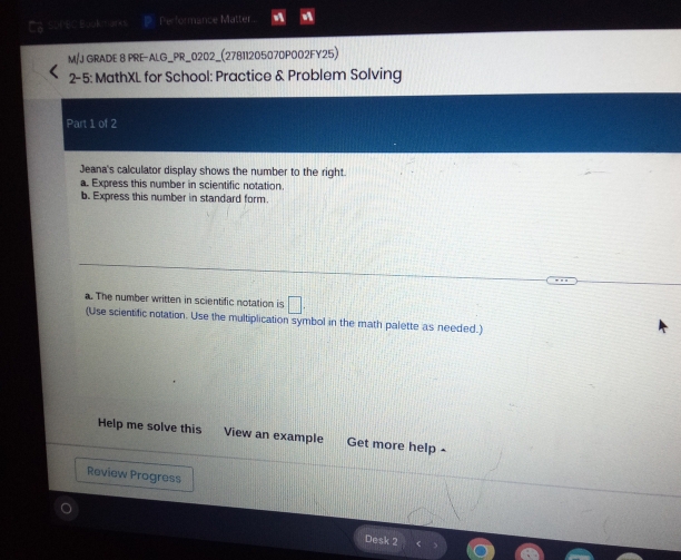 Ca sureC Book marks D Performance Matter. 
M/J GRADE 8 PRE-ALG_PR_0202_(27811205070P002FY25) 
2-5: MathXL for School: Practice & Problem Solving 
Part 1 of 2 
Jeana's calculator display shows the number to the right. 
a. Express this number in scientific notation 
b. Express this number in standard form. 
a. The number written in scientific notation is □ . 
(Use scientific notation. Use the multiplication symbol in the math palette as needed.) 
Help me solve this View an example Get more help - 
Review Progress 
Desk 2