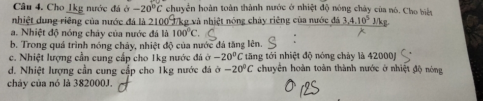 Cho 1kg nước đá ở -20°C chuyển hoàn toàn thành nước ở nhiệt độ nóng chảy của nó. Cho biết
nhiệt dung riêng của nước đá là 210 g và nhiệt nóng chảy riêng của nước đá 3, 4.10^5y/ ks
a. Nhiệt độ nóng chảy của nước đá là 100^0C.
b. Trong quá trình nóng chảy, nhiệt độ của nước đá tăng lên.
c. Nhiệt lượng cần cung cấp cho 1kg nước đá ở -20°C tăng tới nhiệt độ nóng chảy là 42000J
d. Nhiệt lượng cần cung cấp cho 1kg nước đá ở chuyển hoàn toàn thành nước ở nhiệt độ nóng -20°C
chảy của nó là 382000J.