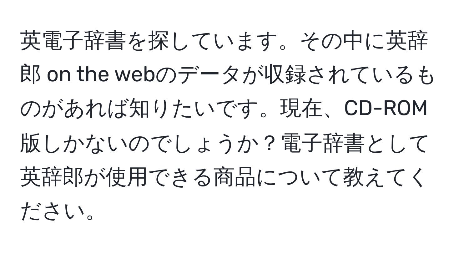 英電子辞書を探しています。その中に英辞郎 on the webのデータが収録されているものがあれば知りたいです。現在、CD-ROM版しかないのでしょうか？電子辞書として英辞郎が使用できる商品について教えてください。