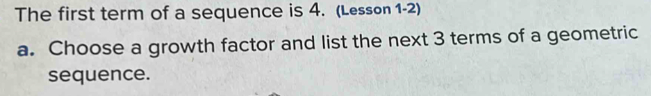 The first term of a sequence is 4. (Lesson 1-2) 
a. Choose a growth factor and list the next 3 terms of a geometric 
sequence.