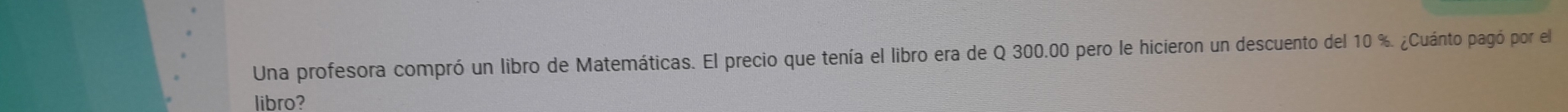 Una profesora compró un libro de Matemáticas. El precio que tenía el libro era de Q 300.00 pero le hicieron un descuento del 10 %. ¿Cuánto pagó por el 
libro?