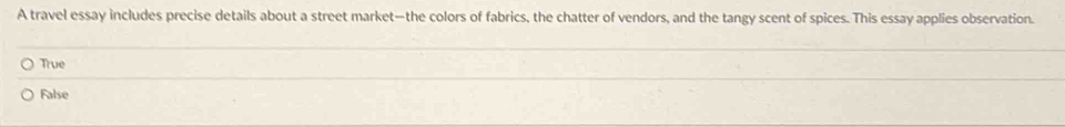 A travel essay includes precise details about a street market—the colors of fabrics, the chatter of vendors, and the tangy scent of spices. This essay applies observation.
True
False