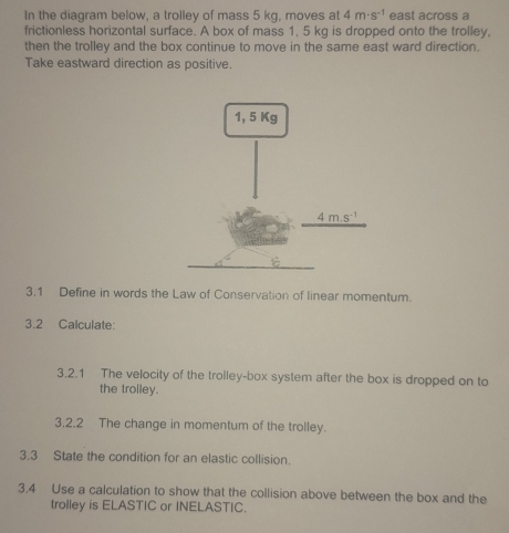 In the diagram below, a trolley of mass 5 kg, moves at 4m· s^(-1) east across a
frictionless horizontal surface. A box of mass 1, 5 kg is dropped onto the trolley.
then the trolley and the box continue to move in the same east ward direction.
Take eastward direction as positive.
3.1 Define in words the Law of Conservation of linear momentum.
3.2 Calculate:
3.2.1 The velocity of the trolley-box system after the box is dropped on to
the trolley.
3.2.2 The change in momentum of the trolley.
3.3 State the condition for an elastic collision.
3,4 Use a calculation to show that the collision above between the box and the
trolley is ELASTIC or INELASTIC.