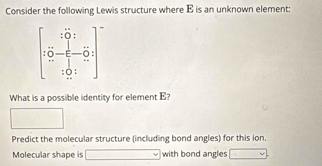 Consider the following Lewis structure where E is an unknown element:
What is a possible identity for element E?
Predict the molecular structure (including bond angles) for this ion.
Molecular shape is with bond angles