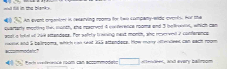 and fill in the blanks. 
An event organizer is reserving rooms for two company-wide events. For the 
quarterly meeting this month, she reserved 4 conference rooms and 3 ballrooms, which can 
seat a total of 269 attendees. For safety training next month, she reserved 2 conference 
rooms and 5 ballrooms, which can seat 355 attendees. How many attendees can each room 
accommodate? 
9 Each conference room can accommodate □ attendees, and every balllroom