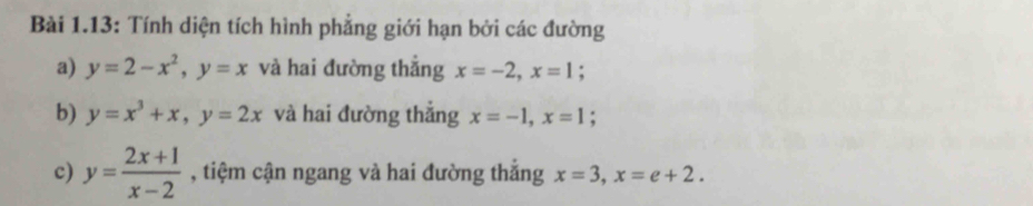 Bài 1.13: Tính diện tích hình phẳng giới hạn bởi các đường 
a) y=2-x^2, y=x và hai đường thẳng x=-2, x=1; 
b) y=x^3+x, y=2x và hai đường thắng x=-1, x=1; 
c) y= (2x+1)/x-2  , tiệm cận ngang và hai đường thắng x=3, x=e+2.