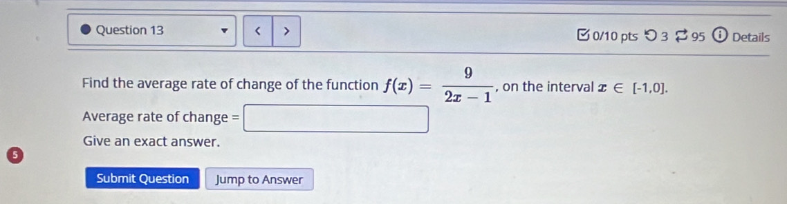 < 0/10 pts つ 3 95 Details 
Find the average rate of change of the function f(x)= 9/2x-1  , on the interval x∈ [-1,0]. 
Average rate of change =□
Give an exact answer. 
Submit Question Jump to Answer