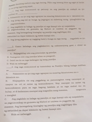 as (yong sagutang papel. resste: Basshing mabuti ang mga tanong. Piliin ang tamang letra ng sagot at isulat
_
] Ang mga sumusunod ay patunay na ang pamilya ay malapit sa iyo
malban sa _.
A. Nakasentro sa iyo ang mga ugnayan na maaring ikinatutuwa mo o ikinaiinis mo.
jt. Ang iyong pag-iral ay bunga ng pagtugon sa dalawang taong ipinagbuklod ng
pagmamahalan
C. Ang pagkilala sa halaga ng pamilya at mga kasapi nito ay naipakikita
sa pagsusumikap na gumawa ng Mabuti at umiwas sa paggawa ng
masama. Ang karangalang tinataglay ng pamilya ang nagbibigay dito ng
awtoridad na dapat kilalanin ng bawat kasapi nito.
D. Ang iyong pagkatao ay nagiging hatol o husga sa mga taong nagpalaki sa iyo.
_
2. Gaano kahalaga ang pagkakaroon ng nakasanayang gawi o ritwal sa
pamilya?
A. Naipagtitibay nito ang presensiya ng pamilya.
B. Naiingatan nito ang pamilya laban sa panganib.
C. Dahil isa ito sa mga kailangan ng isang pamilya
D. Wala sa nabanggit
_3. Ang mga sumusunod ay tumutukoy sa Pamilya bilang halaga maliban
sa_
A. Nakasentro sa iyo ang mga ugnayan na maaring ikinatutuwa mo o
kina inis    
B. Maipapakita rin ang paggalang sa pamamagitan nang nararapat at
naayon na uri at antas ng komunikasyon. May marapat na antas ng
komunikasyon para sa mga bagong kakilala at sa mga mahal mo sa
buhay, at di kailanman marapat ang magsalita nang masama, magmura
o manglait
C. Ang pagkilala sa halaga ng pamilya at mga kasapi nito ay naipakikita
sa pagsusumikap na gumawa ng Mabuti at umiwas sa paggawa ng
masama. Ang karangalang tinataglay ng pamilya ang nagbibigay dito
ng awtoridad na dapat kilalanin ng bawat kasapi nito.
D. Wala sa nabanggit.
9