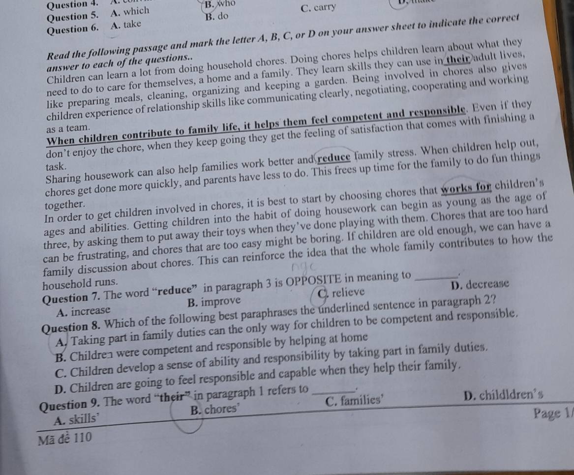 who
Question 5. A. which
C. carry
Question 6. A. take B. do
Read the following passage and mark the letter A, B, C, or D on your answer sheet to indicate the correct
Children can learn a lot from doing household chores. Doing chores helps children learn about what they
answer to each of the questions..
need to do to care for themselves, a home and a family. They learn skills they can use in their adult lives,
like preparing meals, cleaning, organizing and keeping a garden. Being involved in chores also gives
children experience of relationship skills like communicating clearly, negotiating, cooperating and working
When children contribute to family life, it helps them feel competent and responsible. Even if they
as a team.
don’t enjoy the chore, when they keep going they get the feeling of satisfaction that comes with finishing a
Sharing housework can also help families work better and reduce family stress. When children help out,
task.
chores get done more quickly, and parents have less to do. This frees up time for the family to do fun things
In order to get children involved in chores, it is best to start by choosing chores that works for children’s
together.
ages and abilities. Getting children into the habit of doing housework can begin as young as the age of
three, by asking them to put away their toys when they’ve done playing with them. Chores that are too hard
can be frustrating, and chores that are too easy might be boring. If children are old enough, we can have a
family discussion about chores. This can reinforce the idea that the whole family contributes to how the
household runs.
Question 7. The word “reduce” in paragraph 3 is OPPOSITE in meaning to_
A. increase B. improve C relieve D. decrease
Question 8. Which of the following best paraphrases the underlined sentence in paragraph 2?
A. Taking part in family duties can the only way for children to be competent and responsible.
B. Children were competent and responsible by helping at home
C. Children develop a sense of ability and responsibility by taking part in family duties.
D. Children are going to feel responsible and capable when they help their family,
Question 9. The word “their” in paragraph 1 refers to _.
A. skills’ B. chores’ C. families’
D. childldren's
Page 1/
Mã đề 110