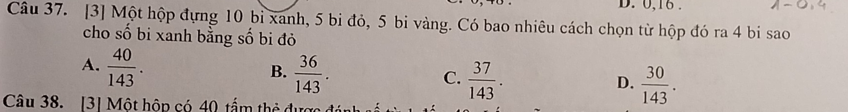 0, 16.
Câu 37. [3] Một hộp đựng 10 bi xanh, 5 bi đỏ, 5 bi vàng. Có bao nhiêu cách chọn từ hộp đó ra 4 bi sao
cho số bi xanh bằng số bi đỏ
A.  40/143 .
B.  36/143 .
C.  37/143 .
D.  30/143 . 
Câu 38. [3] Một hộp có 40 tấm thẻ được đ