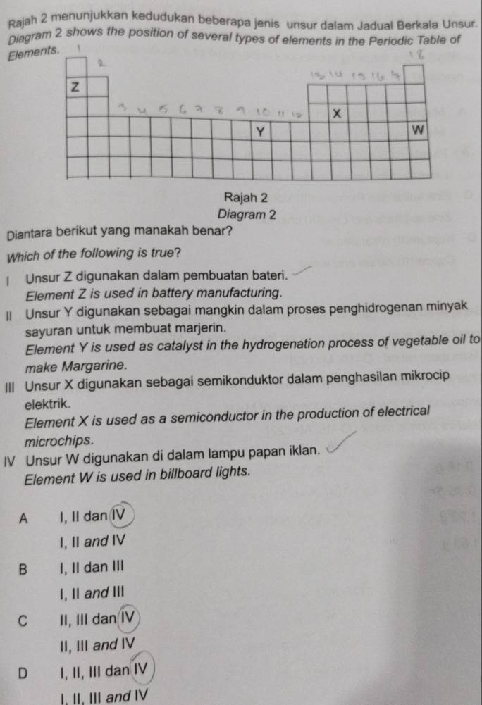 Rajah 2 menunjukkan kedudukan beberapa jenis unsur dalam Jadual Berkala Unsur.
Diagram 2 shows the position of several types of elements in the Periodic Table of
Elements. 、
2
Z
x
Y
w
Rajah 2
Diagram 2
Diantara berikut yang manakah benar?
Which of the following is true?
| Unsur Z digunakan dalam pembuatan bateri.
Element Z is used in battery manufacturing.
|| Unsur Y digunakan sebagai mangkin dalam proses penghidrogenan minyak
sayuran untuk membuat marjerin.
Element Y is used as catalyst in the hydrogenation process of vegetable oil to
make Margarine.
III Unsur X digunakan sebagai semikonduktor dalam penghasilan mikrocip
elektrik .
Element X is used as a semiconductor in the production of electrical
microchips.
IV Unsur W digunakan di dalam lampu papan iklan.
Element W is used in billboard lights.
A I, II dan I
I, II and IV
B I, II dan III
I, I and III
C II, III dan IV
II, III and IV
D I, II, III dan IV
I, II, III and IV