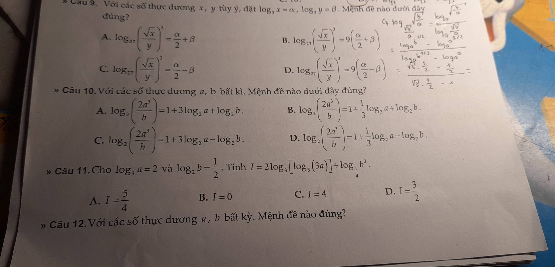 # Cầu 9. Với các số thực dương x , y tùy ý, đặt log _3x=alpha ,log _3y=beta. Mệnh đề nào dưới đây
đúng?
A. log _27( sqrt(x)/y )^3= alpha /2 +beta log _27( sqrt(x)/y )^3=9( alpha /2 +beta )
B.
C. log _27( sqrt(x)/y )^3= alpha /2 -beta log _27( sqrt(x)/y )^3=9( alpha /2 -beta )
D.
» Câu 10. Với các s -2 ố thực dương a, b bất kì. Mệnh đề nào dưới đây đúng?
A. log _2( 2a^3/b )=1+3log _2a+log _2b. log _2( 2a^3/b )=1+ 1/3 log _2a+log _2b.
B.
C. log _2( 2a^3/b )=1+3log _2a-log _2b. log _2( 2a^3/b )=1+ 1/3 log _2a-log _2b.
D.
» Câu 11. Cho log _3a=2 và log _2b= 1/2 . Tính I=2log _3[log _3(3a)]+log _ 1/4 b^2.
A. I= 5/4 
B. I=0 I=4 D. I= 3/2 
C.
* Câu 12. Với các số thực dương a , b bất kỳ. Mệnh đề nào đúng?