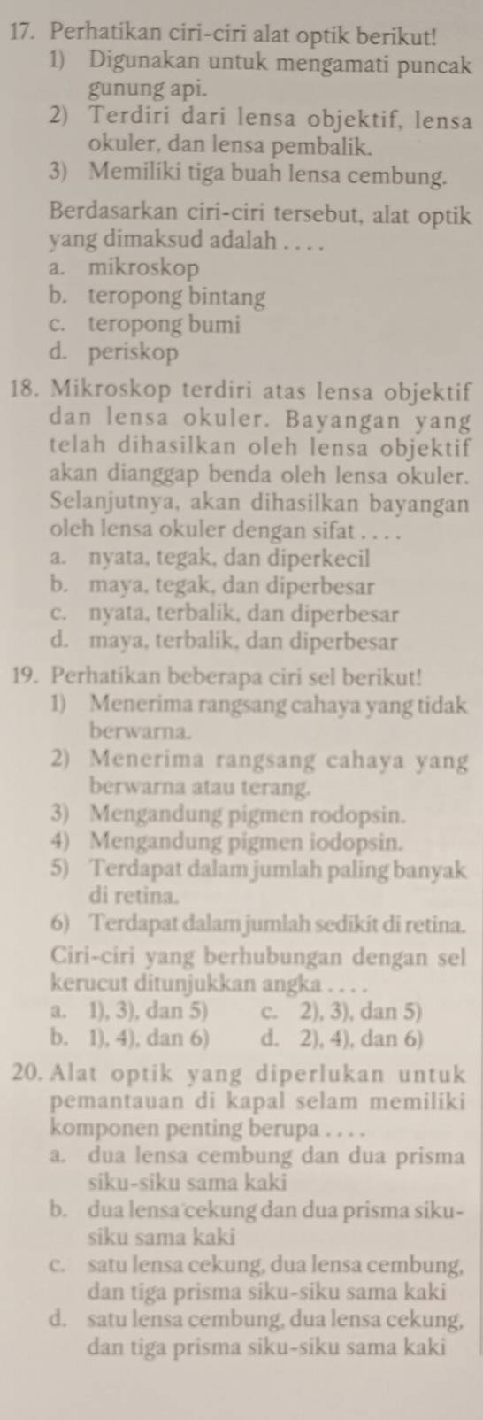 Perhatikan ciri-ciri alat optik berikut!
1) Digunakan untuk mengamati puncak
gunung api.
2) Terdiri dari lensa objektif, lensa
okuler, dan lensa pembalik.
3) Memiliki tiga buah lensa cembung.
Berdasarkan ciri-ciri tersebut, alat optik
yang dimaksud adalah . . . .
a. mikroskop
b. teropong bintang
c. teropong bumi
d. periskop
18. Mikroskop terdiri atas lensa objektif
dan lensa okuler. Bayangan yang
telah dihasilkan oleh lensa objektif
akan dianggap benda oleh lensa okuler.
Selanjutnya, akan dihasilkan bayangan
oleh lensa okuler dengan sifat . . . .
a. nyata, tegak, dan diperkecil
b. maya, tegak, dan diperbesar
c. nyata, terbalik, dan diperbesar
d. maya, terbalik, dan diperbesar
19. Perhatikan beberapa ciri sel berikut!
1) Menerima rangsang cahaya yang tidak
berwarna.
2) Menerima rangsang cahaya yang
berwarna atau terang.
3) Mengandung pigmen rodopsin.
4) Mengandung pigmen iodopsin.
5) Terdapat dalam jumlah paling banyak
di retina.
6) Terdapat dalam jumlah sedikit di retina.
Ciri-ciri yang berhubungan dengan sel
kerucut ditunjukkan angka . . . .
a. 1), 3), dan 5) c. 2), 3), dan 5)
b. 1), 4), dan 6) d. 2), 4), dan 6)
20. Alat optik yang diperlukan untuk
pemantauan di kapal selam memiliki
komponen penting berupa . . . .
a. dua lensa cembung dan dua prisma
siku-siku sama kaki
b. dua lensa cekung dan dua prisma siku-
siku sama kaki
c. satu lensa cekung, dua lensa cembung,
dan tiga prisma siku-siku sama kaki
d. satu lensa cembung, dua lensa cekung,
dan tiga prisma siku-siku sama kaki