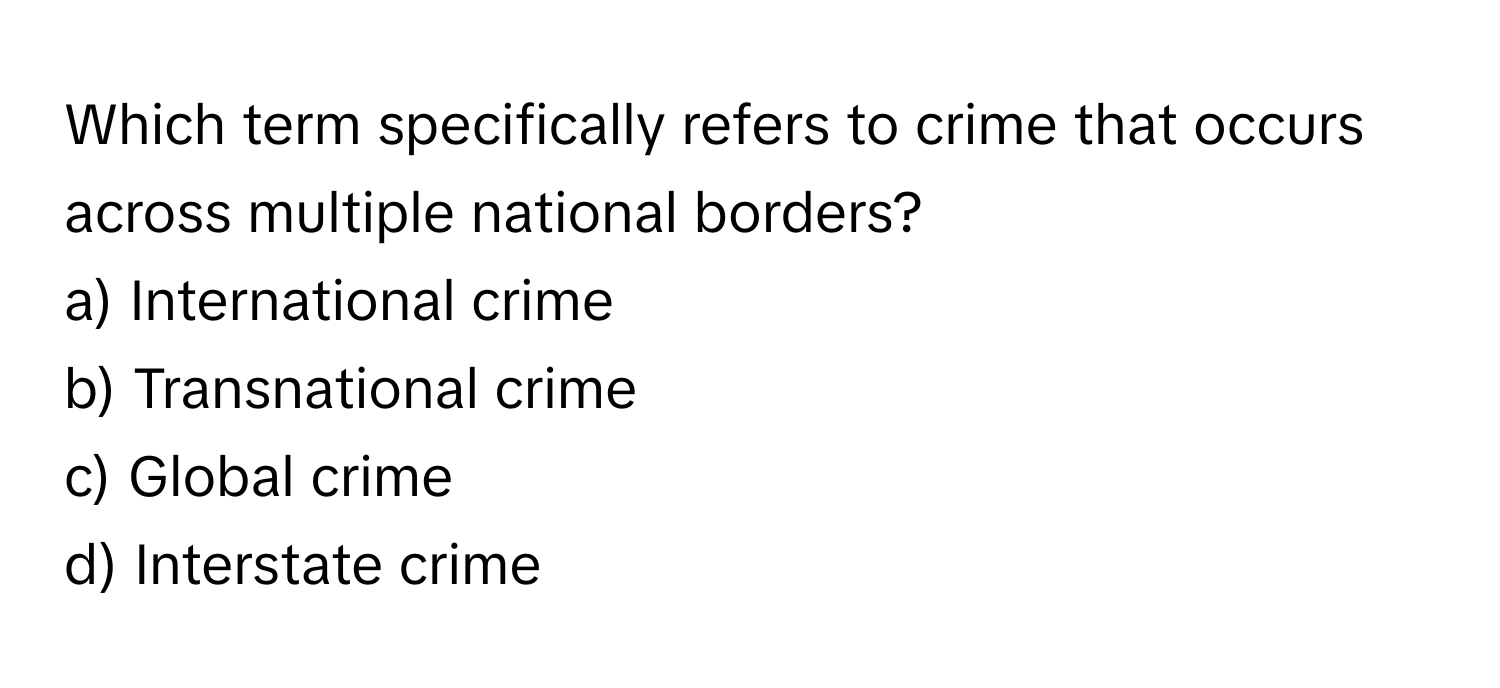 Which term specifically refers to crime that occurs across multiple national borders?

a) International crime 
b) Transnational crime 
c) Global crime 
d) Interstate crime