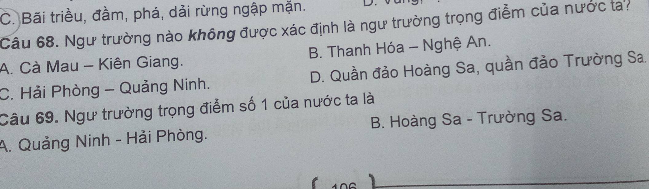 C. Bãi triều, đầm, phá, dải rừng ngập mặn.
L
Câu 68. Ngư trường nào không được xác định là ngư trường trọng điểm của nước ta?
A. Cà Mau - Kiên Giang. B. Thanh Hóa - Nghệ An.
C. Hải Phòng - Quảng Ninh. D. Quần đảo Hoàng Sa, quần đảo Trường Sa.
Câu 69. Ngư trường trọng điểm số 1 của nước ta là
B. Hoàng Sa - Trường Sa.
A. Quảng Ninh - Hải Phòng.