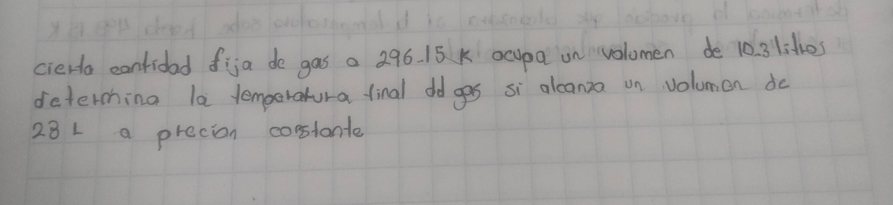 cierta cantidad fija de gas a 296. 15 k ocupa on volomen de 10. 3 lit1es
deterching la lemperatura final dd ges si alcanza on volumen do
28 L a precion coslante