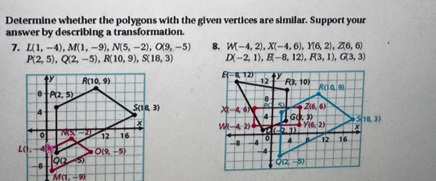 Determine whether the polygons with the given vertices are similar. Support your
answer by describing a transformation.
7. L(1,-4),M(1,-9),N(5,-2),O(9,-5) 8. W(-4,2),X(-4,6),Y(6,2),Z(6,6)
P(2,5),Q(2,-5),R(10,9),S(18,3) D(-2,1),E(-8,12),F(3,1),G(3,3)