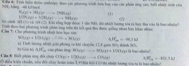 Cầu 6: Tính biển thiên enthalpy theo các phương trình hóa học của các phân ứng sau, biết nhiệt sinh của 
NH₃ bằng -46 kJ/mol.
N_2(g)+3H_2(g)to 2NH_3(g) (1)
1/2N_2(g)+3/2H_2(g)to NH_3(g)
(2) 
So sánh △ H(1)va△ H(2). Khi tổng hợp được 1 tần NH5 thì nhiệt lượng tóa ra hay thu vào là bao nhiêu? 
Tính theo hai phương trình phản ứng trên thì kết quả thu được giống nhau hay khác nhau. 
Câu 7: Cho phương trình nhiệt hóa học sau: 
SO_2(g)+1/2O_2(g)xrightarrow ∴ v(gO_2SO_3(g) △ _1H_(208)^0=-98.5kJ
) Tính lượng nhiệt giải phóng ra khi chuyển 12,8 gam SO_2 thành SO_1. 
b) Giá trị △ _2H_(20)° của phản ứng: SO_3(g)to SO_2(g)+1/2O_2(g) là bao nhiều? 
* Câu 8: Biết phân ứng đốt chây CO(g)+1/2O_2(g)to CO_2(g) △ _rH_(298)^o=-851.5kJ 
Ở điều kiện chuẩn, nếu đốt cháy hoàn toàn 4,958lít khí CO thi nhiệt lượng tỏa ra là bao nhiêu?