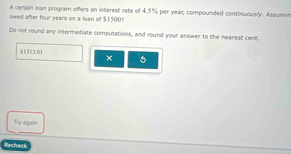 A certain loan program offers an interest rate of 4.5% per year, compounded continuously. Assumin 
owed after four years on a loan of $1500? 
Do not round any intermediate computations, and round your answer to the nearest cent.
$1313.01
× 
Try again 
Recheck