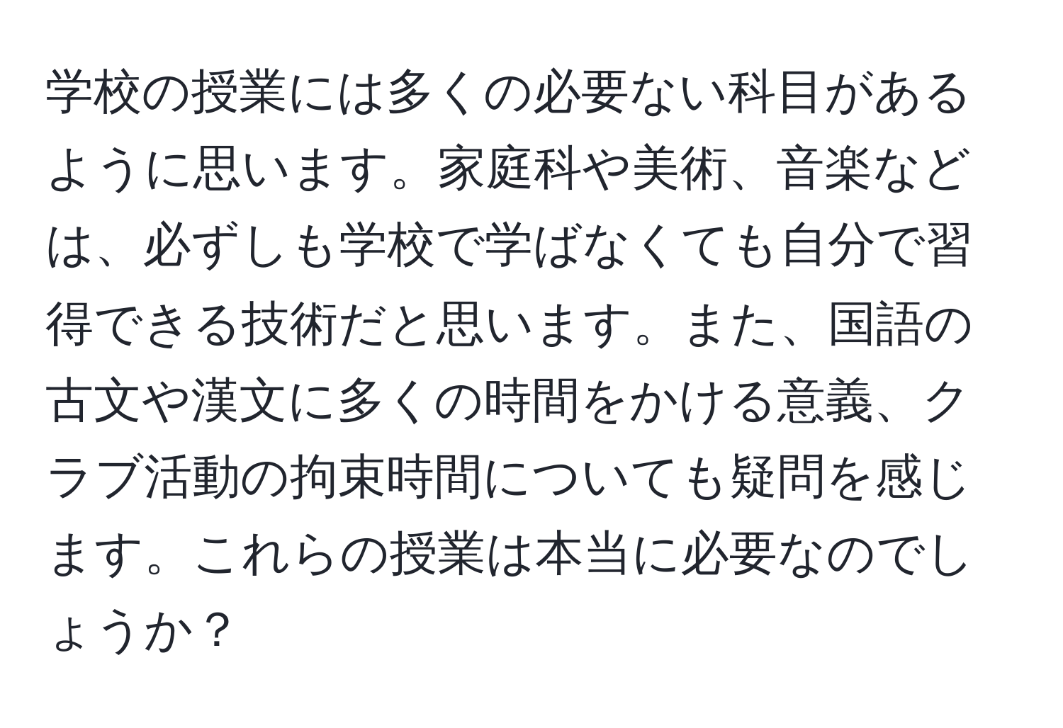 学校の授業には多くの必要ない科目があるように思います。家庭科や美術、音楽などは、必ずしも学校で学ばなくても自分で習得できる技術だと思います。また、国語の古文や漢文に多くの時間をかける意義、クラブ活動の拘束時間についても疑問を感じます。これらの授業は本当に必要なのでしょうか？