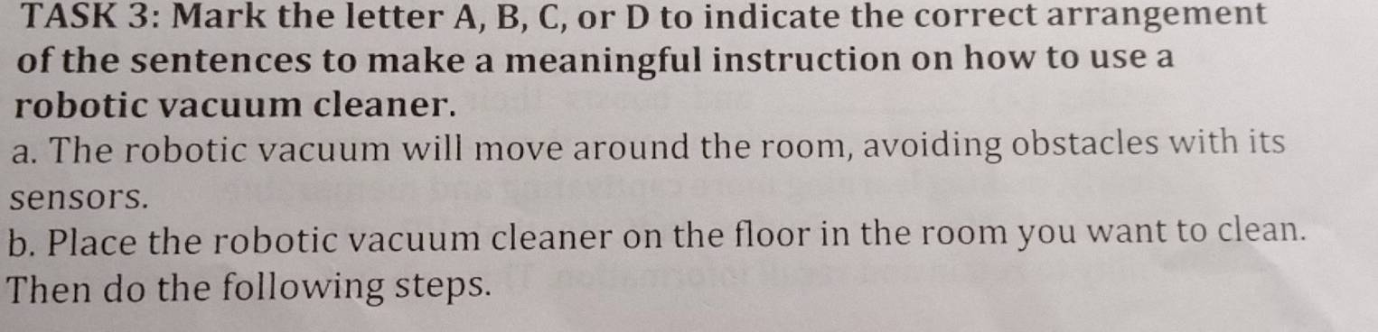 TASK 3: Mark the letter A, B, C, or D to indicate the correct arrangement 
of the sentences to make a meaningful instruction on how to use a 
robotic vacuum cleaner. 
a. The robotic vacuum will move around the room, avoiding obstacles with its 
sensors. 
b. Place the robotic vacuum cleaner on the floor in the room you want to clean. 
Then do the following steps.