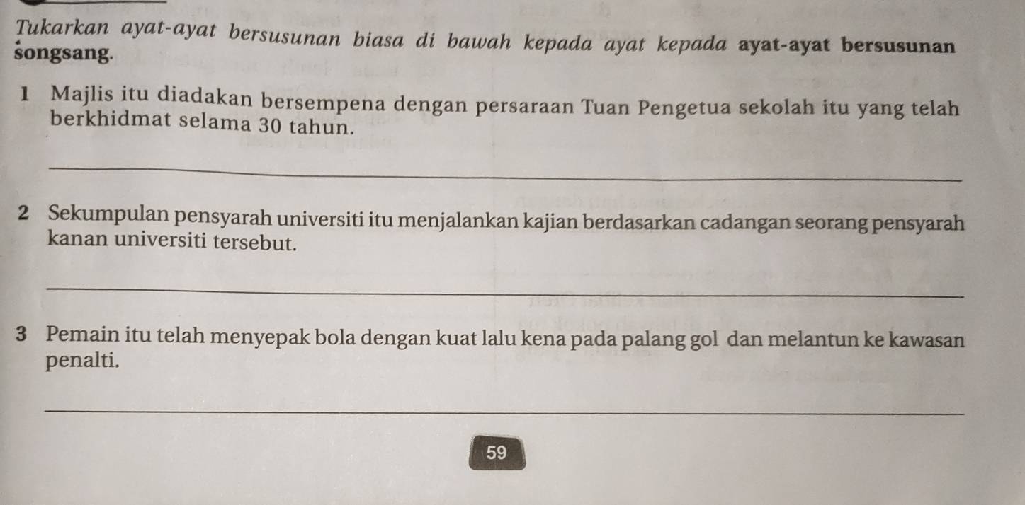 Tukarkan ayat-ayat bersusunan biasa di bawah kepada ayat kepada ayat-ayat bersusunan 
śongsang. 
1 Majlis itu diadakan bersempena dengan persaraan Tuan Pengetua sekolah itu yang telah 
berkhidmat selama 30 tahun. 
_ 
2 Sekumpulan pensyarah universiti itu menjalankan kajian berdasarkan cadangan seorang pensyarah 
kanan universiti tersebut. 
_ 
3 Pemain itu telah menyepak bola dengan kuat lalu kena pada palang gol dan melantun ke kawasan 
penalti. 
_ 
59