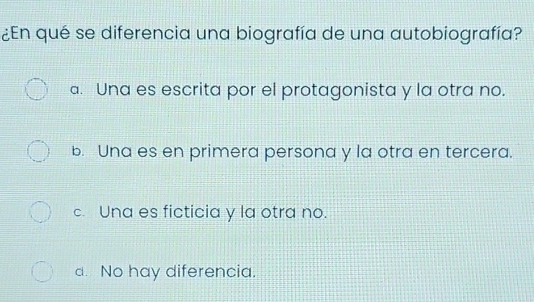 ¿En qué se diferencia una biografía de una autobiografía?
a. Una es escrita por el protagonista y la otra no.
b. Una es en primera persona y la otra en tercera.
c. Una es ficticia y la otra no.
d. No hay diferencia.