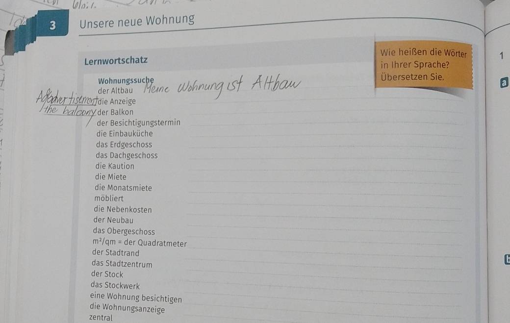 o: 1 
3 Unsere neue Wohnung 
Wie heißen die Wörter 1 
Lernwortschatz in Ihrer Sprache? 
Wohnungssuche Übersetzen Sie. 
a 
der Altbau 
die Anzeige 
der Balkon 
_ 
_ 
der Besichtigungstermin_ 
_ 
die Einbauküche_ 
_ 
das Erdgeschoss_ 
das Dachgeschoss_ 
_ 
die Kaution 
die Miete 
_ 
die Monatsmiete 
_ 
_ 
möbliert 
_ 
die Nebenkosten 
_ 
der Neubau 
das Obergeschoss 
_ 
_
m^2/qm= der Quadratmeter 
_ 
_ 
der Stadtrand 
_ 
das Stadtzentrum 
der Stock 
_ 
das Stockwerk 
_ 
eine Wohnung besichtigen 
_ 
die Wohnungsanzeige 
_ 
zentral 
_ 
_