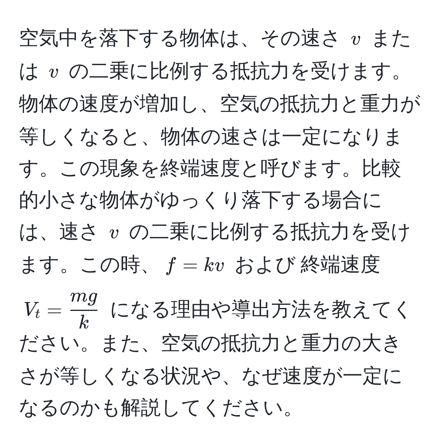 空気中を落下する物体は、その速さ $v$ または $v$ の二乗に比例する抵抗力を受けます。物体の速度が増加し、空気の抵抗力と重力が等しくなると、物体の速さは一定になります。この現象を終端速度と呼びます。比較的小さな物体がゆっくり落下する場合には、速さ $v$ の二乗に比例する抵抗力を受けます。この時、$f = kv$ および 終端速度 $V_t =  mg/k $ になる理由や導出方法を教えてください。また、空気の抵抗力と重力の大きさが等しくなる状況や、なぜ速度が一定になるのかも解説してください。