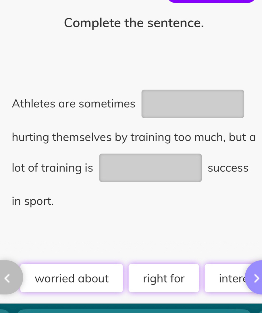 Complete the sentence.
Athletes are sometimes
hurting themselves by training too much, but a
lot of training is success
in sport.
worried about right for intere