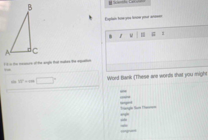 Scientific Calculator
Explain how you know your answer.
B I u =
Fill in the measure of the angle that makes the equation
tae.
sin 15°=cos □°
Word Bank (These are words that you might
sine
cosine
tangent
Triangle Sum Theorem
angle
side
ratio
congruent