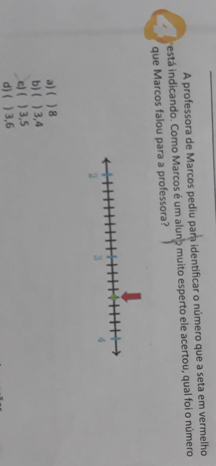 A professora de Marcos pediu par identificar o número que a seta em vermelho
iestá indicando. Como Marcos é um aluno muito esperto ele acertou, qual foi o número
que Marcos falou para a professora?
a) ( ) 8
b) ( ) 3,4
c)( ) 3,5
d) ( ) 3, 6