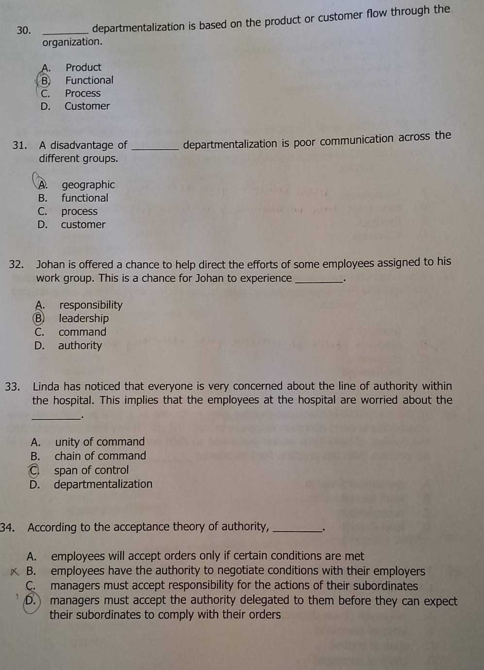 30._
departmentalization is based on the product or customer flow through the
organization.
A. Product
B. Functional
C. Process
D. Customer
31. A disadvantage of_
departmentalization is poor communication across the
different groups.
A. geographic
B. functional
C. process
D. customer
32. Johan is offered a chance to help direct the efforts of some employees assigned to his
work group. This is a chance for Johan to experience _.
A. responsibility
B leadership
C. command
D. authority
33. Linda has noticed that everyone is very concerned about the line of authority within
the hospital. This implies that the employees at the hospital are worried about the
_.
A. unity of command
B. chain of command
C. span of control
D. departmentalization
34. According to the acceptance theory of authority,_
.
A. employees will accept orders only if certain conditions are met
B. employees have the authority to negotiate conditions with their employers
C. managers must accept responsibility for the actions of their subordinates
D. managers must accept the authority delegated to them before they can expect
their subordinates to comply with their orders