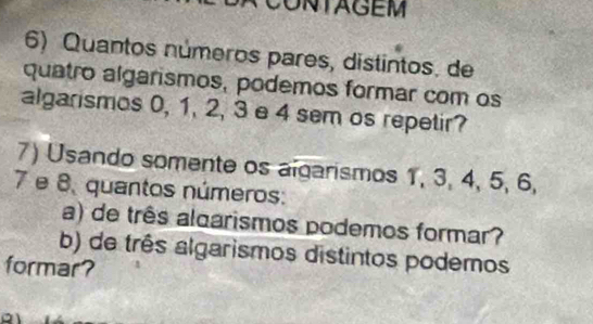 CONTAGEM 
6) Quantos números pares, distintos. de 
quatro algarismos, podemos formar com os 
algarismos 0, 1, 2, 3 e 4 sem os repetir? 
7) Usando somente os algarismos 1, 3, 4, 5, 6,
7 e 8, quantos números: 
a) de três aloarismos podemos formar? 
b) de três algarismos distintos podemos 
formar?