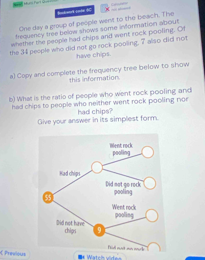 New! Multi Part Questicl 
Calculator 
Bookwork code: 6C not allowed 
One day a group of people went to the beach. The 
frequency tree below shows some information about 
whether the people had chips and went rock pooling. Of 
the 34 people who did not go rock pooling, 7 also did not 
have chips. 
a) Copy and complete the frequency tree below to show 
this information. 
b) What is the ratio of people who went rock pooling and 
had chips to people who neither went rock pooling nor 
had chips? 
Give your answer in its simplest form. 
< Previous Watch viden