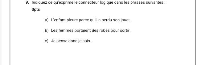 Indiquez ce qu'exprime le connecteur logique dans les phrases suivantes : 
3pts 
a) L’enfant pleure parce qu'il a perdu son jouet. 
b) Les femmes portaient des robes pour sortir. 
c) Je pense donc je suis.