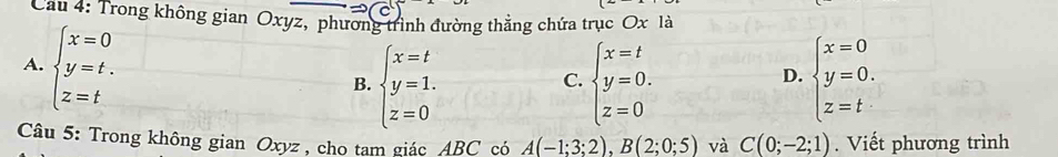 Cau 4: Trong không gian Oxyz, phương trình đường thẳng chứa trục Ox là
A. beginarrayl x=0 y=t. z=tendarray.
B. beginarrayl x=t y=1. z=0endarray. beginarrayl x=t y=0. z=0endarray. beginarrayl x=0 y=0. z=tendarray.
C.
D.
Câu 5: Trong không gian Oxyz , cho tam giác ABC có A(-1;3;2), B(2;0;5) và C(0;-2;1). Viết phương trình