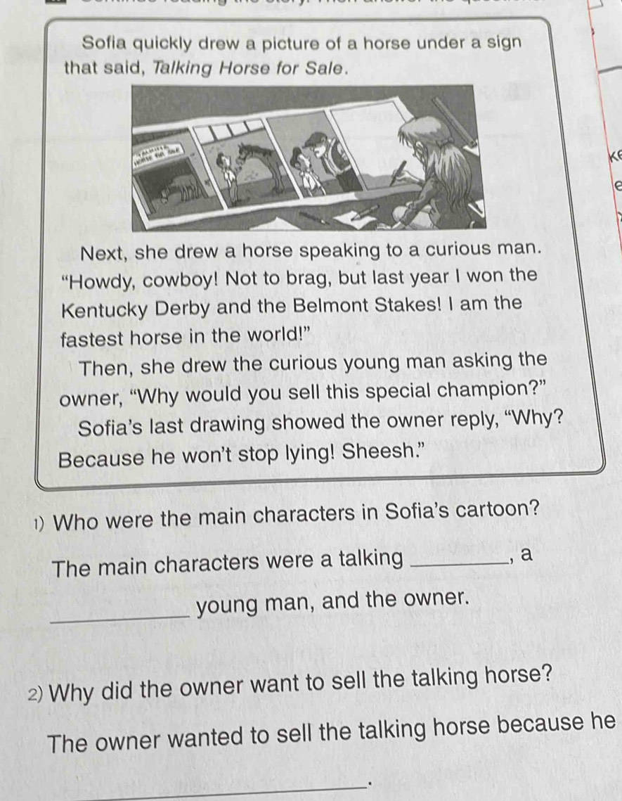 Sofia quickly drew a picture of a horse under a sign 
that said, Talking Horse for Sale. 
Next, she drew a horse speaking to a curious man. 
“Howdy, cowboy! Not to brag, but last year I won the 
Kentucky Derby and the Belmont Stakes! I am the 
fastest horse in the world!” 
Then, she drew the curious young man asking the 
owner, “Why would you sell this special champion?” 
Sofia’s last drawing showed the owner reply, “Why? 
Because he won't stop lying! Sheesh." 
) Who were the main characters in Sofia's cartoon? 
The main characters were a talking_ 
, a 
_young man, and the owner. 
2) Why did the owner want to sell the talking horse? 
The owner wanted to sell the talking horse because he 
_.