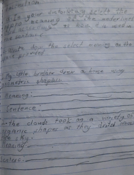 Eas inutron 
a. In your dreto, oay sclelt the 
heaning ie The uoderlined 
Apppo 
Word no cbr class to how it is nsed in 
the sentence 
6. Write dow the select meaning on the 
gace provided 
16. My little brother drew a house wang 
gcometric shorpacs._ 
_ 
Meaning: 
_ 
_ 
Sentence:_ 
d- the cloudr took on a veriety of 
organic chapes as they dided acreo 
The sky: 
_ 
Meaning._ 
_ 
_ 
_ 
Sentenc._ 
_